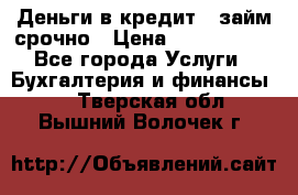 Деньги в кредит,  займ срочно › Цена ­ 1 500 000 - Все города Услуги » Бухгалтерия и финансы   . Тверская обл.,Вышний Волочек г.